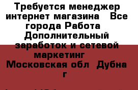  Требуется менеджер интернет-магазина - Все города Работа » Дополнительный заработок и сетевой маркетинг   . Московская обл.,Дубна г.